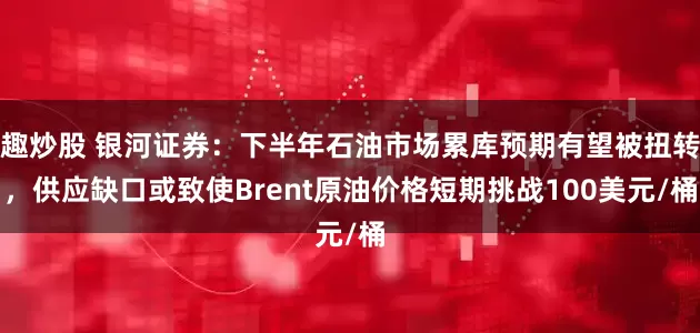 趣炒股 银河证券：下半年石油市场累库预期有望被扭转，供应缺口或致使Brent原油价格短期挑战100美元/桶