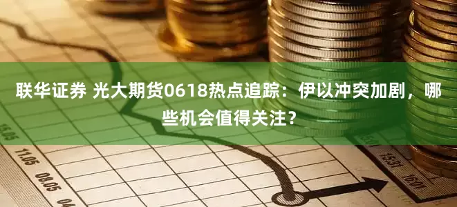 联华证券 光大期货0618热点追踪：伊以冲突加剧，哪些机会值得关注？