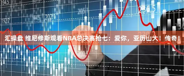 汇操盘 维尼修斯观看NBA总决赛抢七：爱你，亚历山大！传奇！