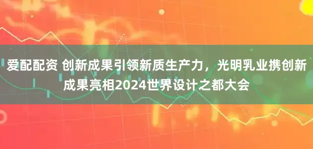爱配配资 创新成果引领新质生产力，光明乳业携创新成果亮相2024世界设计之都大会