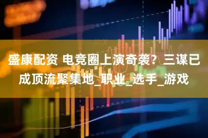 盛康配资 电竞圈上演奇袭？三谋已成顶流聚集地_职业_选手_游戏