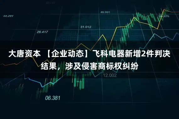 大唐资本 【企业动态】飞科电器新增2件判决结果，涉及侵害商标权纠纷