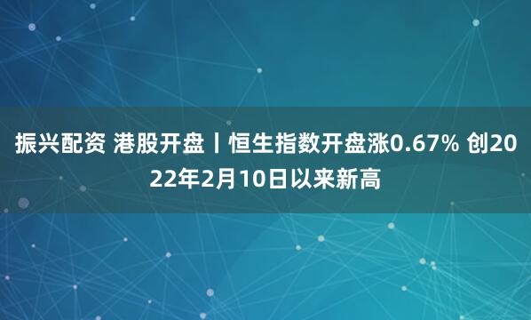 振兴配资 港股开盘丨恒生指数开盘涨0.67% 创2022年2月10日以来新高