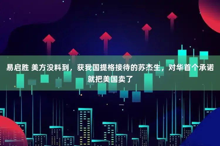 易启胜 美方没料到，获我国提格接待的苏杰生，对华首个承诺就把美国卖了