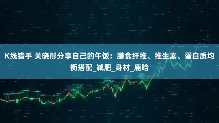 K线猎手 关晓彤分享自己的午饭：膳食纤维、维生素、蛋白质均衡搭配_减肥_身材_鹿晗