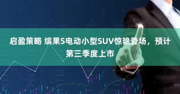 启盈策略 缤果S电动小型SUV惊艳登场，预计第三季度上市