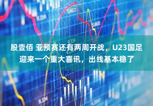股壹佰 亚预赛还有两周开战,U23国足迎来一个重大喜讯,出线基本稳了
