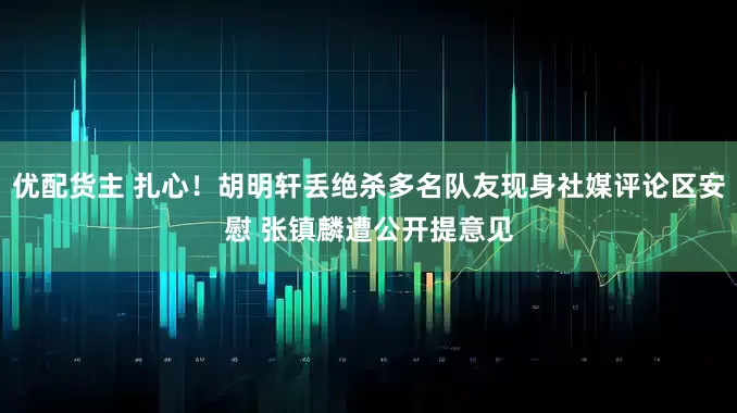优配货主 扎心！胡明轩丢绝杀多名队友现身社媒评论区安慰 张镇麟遭公开提意见