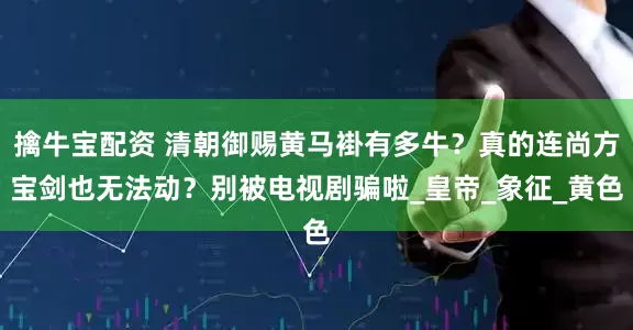擒牛宝配资 清朝御赐黄马褂有多牛？真的连尚方宝剑也无法动？别被电视剧骗啦_皇帝_象征_黄色