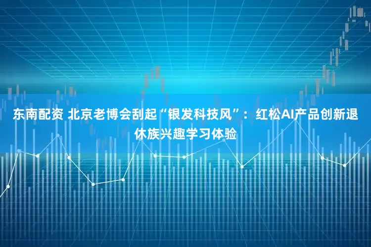 东南配资 北京老博会刮起“银发科技风”：红松AI产品创新退休族兴趣学习体验