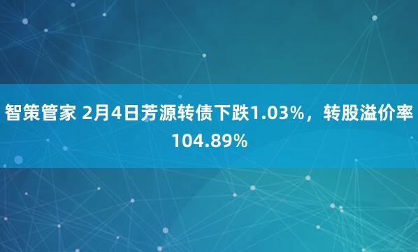 智策管家 2月4日芳源转债下跌1.03%，转股溢价率104.89%