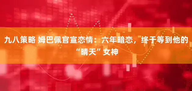 九八策略 姆巴佩官宣恋情：六年暗恋，终于等到他的“晴天”女神