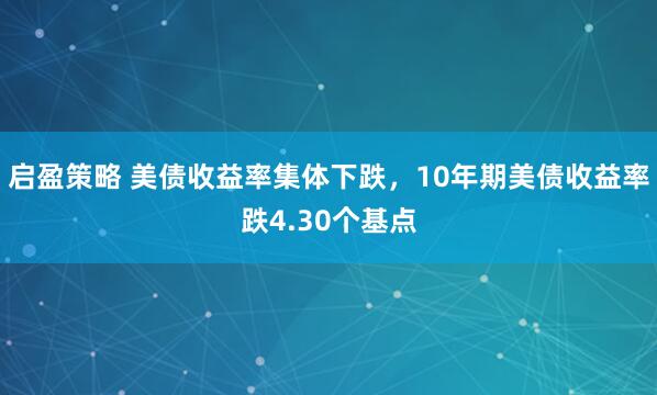 启盈策略 美债收益率集体下跌，10年期美债收益率跌4.30个基点